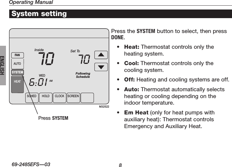 Operating Manual869-2485EFS—03ENGLISHSCHEDHOLDCLOCK SCREENWEDAMInside6:0170SYSTEMHEATFANAUTOFollowingScheduleSet To70M32522Press the SYSTEM button to select, then press DONE.• Heat: Thermostat controls only the heating system.• Cool: Thermostat controls only the cooling system.• Off: Heating and cooling systems are off.• Auto: Thermostat automatically selects heating or cooling depending on the indoor temperature.• Em Heat (only for heat pumps with auxiliary heat): Thermostat controls Emergency and Auxiliary Heat. System settingPress SYSTEM