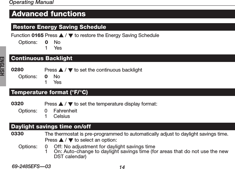 Operating Manual1469-2485EFS—03ENGLISHAdvanced functionsRestore Energy Saving ScheduleFunction 0165 Press s / t to restore the Energy Saving ScheduleOptions: 0 No1 YesContinuous Backlight0280 Press s / t to set the continuous backlightOptions: 0 No1 YesTemperature format (°F/°C)0320 Press s / t to set the temperature display format:Options: 0 Fahrenheit1 CelsiusDaylight savings time on/off0330 The thermostat is pre-programmed to automatically adjust to daylight savings time. Press s / t to select an option:Options: 0 Off:Noadjustmentfordaylightsavingstime1 On:Auto-changetodaylightsavingstime(forareasthatdonotusethenewDST calendar)
