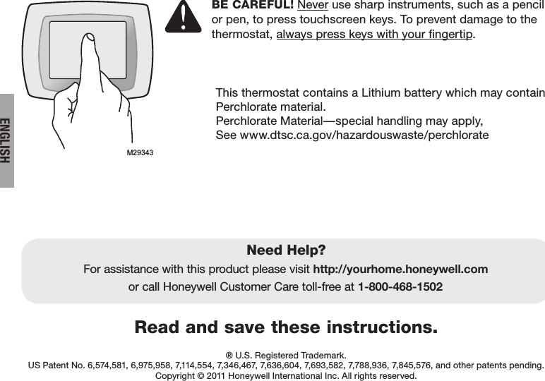 ENGLISHRead and save these instructions.Need Help?For assistance with this product please visit http://yourhome.honeywell.comor call Honeywell Customer Care toll-free at 1-800-468-1502® U.S. Registered Trademark.  US Patent No. 6,574,581, 6,975,958, 7,114,554, 7,346,467, 7,636,604, 7,693,582, 7,788,936, 7,845,576, and other patents pending.Copyright © 2011 Honeywell International Inc. All rights reserved.BE CAREFUL! Never use sharp instruments, such as a pencil or pen, to press touchscreen keys. To prevent damage to the thermostat, always press keys with your fingertip.This thermostat contains a Lithium battery which may contain Perchlorate material.Perchlorate Material—special handling may apply,  See www.dtsc.ca.gov/hazardouswaste/perchlorateM29343