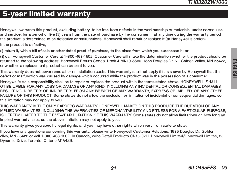 TH8320ZW100021 69-2485EFS—03ENGLISH5-year limited warrantyHoneywell warrants this product, excluding battery, to be free from defects in the workmanship or materials, under normal use and service, for a period of five (5) years from the date of purchase by the consumer. If at any time during the warranty period the product is determined to be defective or malfunctions, Honeywell shall repair or replace it (at Honeywell’s option).If the product is defective,(i) return it, with a bill of sale or other dated proof of purchase, to the place from which you purchased it; or(ii) call Honeywell Customer Care at 1-800-468-1502. Customer Care will make the determination whether the product should be returned to the following address: Honeywell Return Goods, Dock 4 MN10-3860, 1885 Douglas Dr. N., Golden Valley, MN 55422, or whether a replacement product can be sent to you.This warranty does not cover removal or reinstallation costs. This warranty shall not apply if it is shown by Honeywell that the defect or malfunction was caused by damage which occurred while the product was in the possession of a consumer.Honeywell’ssoleresponsibilityshallbetorepairorreplacetheproductwithinthetermsstatedabove.HONEYWELLSHALLOTBELIABLEFORANYLOSSORDAMAGEOFANYKIND,INCLUDINGANYINCIDENTALORCONSEQUENTIALDAMAGESRESULTING,DIRECTLYORINDIRECTLY,FROMANYBREACHOFANYWARRANTY,EXPRESSORIMPLIED,ORANYOTHERFAILUREOFTHISPRODUCT.Somestatesdonotallowtheexclusionorlimitationofincidentalorconsequentialdamages,sothis limitation may not apply to you.THISWARRANTYISTHEONLYEXPRESSWARRANTYHONEYWELLMAKESONTHISPRODUCT.THEDURATIONOFANYMPLIEDWARRANTIES,INCLUDINGTHEWARRANTIESOFMERCHANTABILITYANDFITNESSFORAPARTICULARPURPOSE,ISHEREBYLIMITEDTOTHEFIVE-YEARDURATIONOFTHISWARRANTY.Somestatesdonotallowlimitationsonhowlonganimplied warranty lasts, so the above limitation may not apply to you.This warranty gives you specific legal rights, and you may have other rights which vary from state to state.If you have any questions concerning this warranty, please write Honeywell Customer Relations, 1985 Douglas Dr, Golden alley,MN55422orcall1-800-468-1502.InCanada,writeRetailProductsON15-02H,HoneywellLimited/HoneywellLimitée,35DynamicDrive,Toronto,OntarioM1V4Z9.