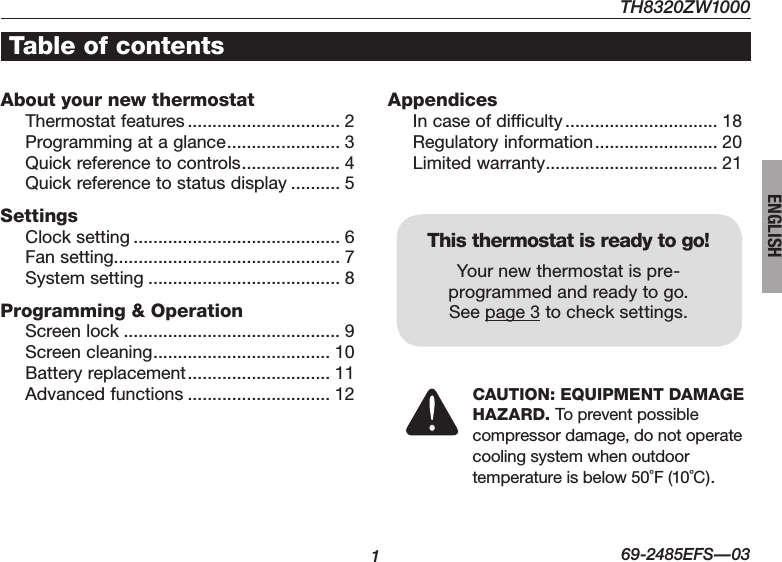 169-2485EFS—03ENGLISHAbout your new thermostatThermostat features ............................... 2Programming at a glance ....................... 3Quick reference to controls .................... 4Quick reference to status display .......... 5SettingsClock setting .......................................... 6Fan setting.............................................. 7System setting ....................................... 8Programming &amp; OperationScreen lock ............................................ 9Screen cleaning .................................... 10Battery replacement ............................. 11Advanced functions ............................. 12AppendicesIn case of difficulty ............................... 18Regulatory information ......................... 20Limited warranty ................................... 21This thermostat is ready to go!Your new thermostat is pre-programmed and ready to go.  See page 3 to check settings.Table of contentsCAUTION: EQUIPMENT DAMAGE HAZARD. To prevent possible  compressor damage, do not operate  cooling system when outdoor  temperature is below 50˚F (10˚C).TH8320ZW1000