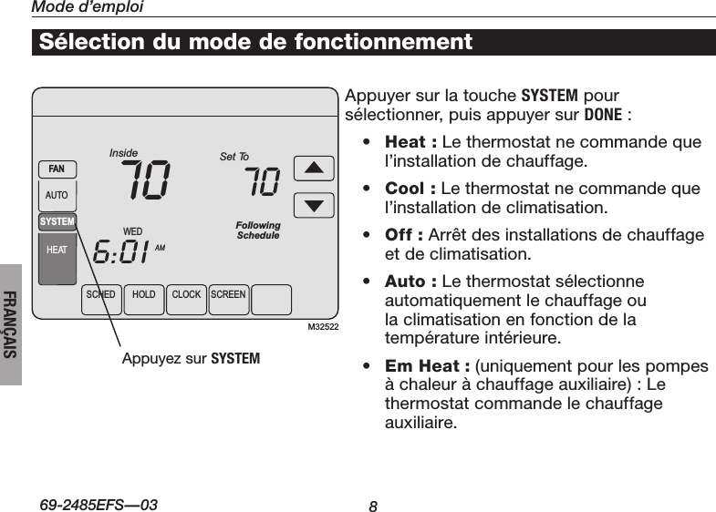 8Mode d’emploiÀ propos du thermostat69-2485EFS—03FRANÇAISSCHEDHOLDCLOCK SCREENWEDAMInside6:0170SYSTEMHEATFANAUTOFollowingScheduleSet To70M32522Sélection du mode de fonctionnementAppuyer sur la touche SYSTEM pour sélectionner,puisappuyersurDONE :• Heat : Le thermostat ne commande que l’installation de chauffage.• Cool : Le thermostat ne commande que l’installation de climatisation.• Off : Arrêt des installations de chauffage et de climatisation.• Auto :Lethermostatsélectionneautomatiquement le chauffage ou la climatisation en fonction de la températureintérieure.• Em Heat : (uniquement pour les pompes à chaleur à chauffage auxiliaire) : Le thermostat commande le chauffage auxiliaire. Appuyez sur SYSTEM