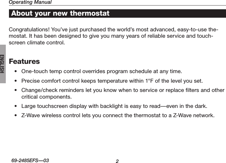 Operating Manual2About your new thermostat69-2485EFS—03ENGLISHCongratulations! You’ve just purchased the world’s most advanced, easy-to-use the-mostat. It has been designed to give you many years of reliable service and touch-screen climate control.Features• One-touchtempcontroloverridesprogramscheduleatanytime.• Precisecomfortcontrolkeepstemperaturewithin1°Fofthelevelyouset.• Change/checkremindersletyouknowwhentoserviceorreplacefiltersandothercritical components.• Largetouchscreendisplaywithbacklightiseasytoread—eveninthedark.• Z-WavewirelesscontrolletsyouconnectthethermostattoaZ-Wavenetwork.