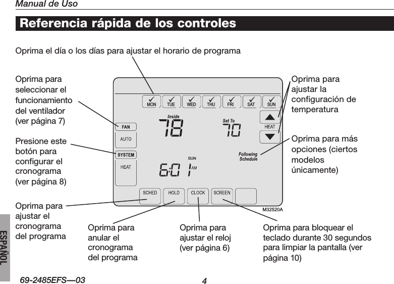 Manual de Uso469-2485EFS—03ESPAÑOLSUNMON TUE WED THU FRI SAT SUNM32520AReferencia rápida de los controlesOprimaeldíaolosdíasparaajustarelhorariodeprogramaOprimapara seleccionar el  funcionamiento  del ventilador  (ver página 7)Presione este  botón para  configurar el cronograma  (ver página 8)Oprimapara ajustar el cronograma del programaOprimaparaajustar la configuración de temperaturaOprimaparamás opciones (ciertos modelos únicamente)Oprimaparaanular el  cronograma del programaOprimapara ajustar el reloj (ver página 6)Oprimaparabloquearel teclado durante 30 segundos para limpiar la pantalla (ver página 10)