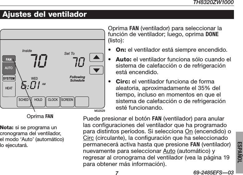 TH8320ZW1000769-2485EFS—03ESPAÑOLSCHED HOLD CLOCK SCREENWEDAMSYSTEMHEATFollowingScheduleInside Set To706:0170FANAUTOM32529Ajustes del ventiladorOprimaFAN (ventilador) para seleccionar la función de ventilador; luego, oprima DONE (listo):• On: el ventilador está siempre encendido.• Auto: el ventilador funciona sólo cuando el sistema de calefacción o de refrigeración está encendido.• Circ: el ventilador funciona de forma aleatoria, aproximadamente el 35% del tiempo, incluso en momentos en que el sistema de calefacción o de refrigeración estéfuncionando.OprimaFANNota: si se programa un  cronograma del ventilador, el modo ‘Auto’ (automático) lo ejecutará.Puede presionar el botón FAN (ventilador) para anular las configuraciones del ventilador que ha programado para distintos períodos. Si selecciona On (encendido) o Circ (circulante), la configuración que ha seleccionado permanecerá activa hasta que presione FAN (ventilador) nuevamente para seleccionar Auto (automático) y regresar al cronograma del ventilador (vea la página 19 para obtener más información).
