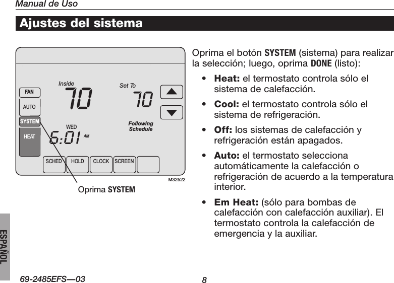 Manual de Uso869-2485EFS—03ESPAÑOLSCHEDHOLDCLOCK SCREENWEDAMInside6:0170SYSTEMHEATFANAUTOFollowingScheduleSet To70M32522Ajustes del sistemaOprimaelbotónSYSTEM (sistema) para realizar la selección; luego, oprima DONE (listo):• Heat: el termostato controla sólo el sistema de calefacción.• Cool: el termostato controla sólo el sistema de refrigeración.• Off: los sistemas de calefacción y refrigeración están apagados.• Auto: el termostato selecciona automáticamente la calefacción o refrigeración de acuerdo a la temperatura interior.• Em Heat: (sólo para bombas de calefacción con calefacción auxiliar). El termostato controla la calefacción de emergencia y la auxiliar. OprimaSYSTEM