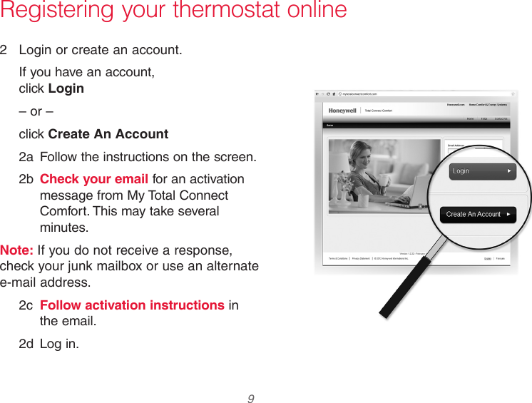 33-00066EFS—03 9 Registering your thermostat online2  Login or create an account.If you have an account,  click Login– or –click Create An Account2a  Follow the instructions on the screen.2b  Check your email for an activation message from My Total Connect Comfort. This may take several minutes.Note: If you do not receive a response, check your junk mailbox or use an alternate e-mail address.2c  Follow activation instructions in the email.2d  Log in.