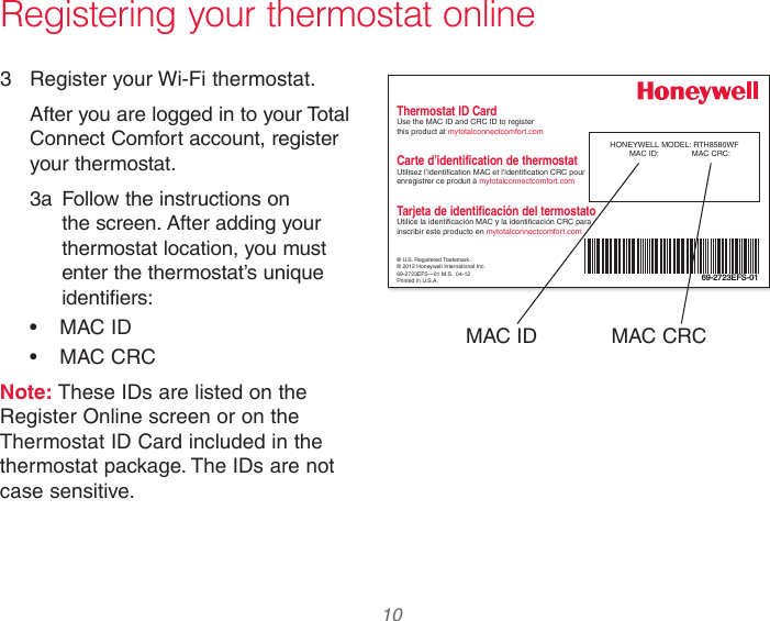  10 33-00066EFS—03 Registering your thermostat online3  Register your Wi-Fi thermostat.After you are logged in to your Total Connect Comfort account, register your thermostat. 3a  Follow the instructions on the screen. After adding your thermostat location, you must enter the thermostat’s unique identifiers:•  MAC ID•  MAC CRCNote: These IDs are listed on the Register Online screen or on the Thermostat ID Card included in the thermostat package. The IDs are not case sensitive.® U.S. Registered Trademark.© 2012 Honeywell International Inc.69-2723EFS—01 M.S.  04-12Printed in U.S.A.HONEYWELL MODEL: RTH8580WFMAC ID:  MAC CRC: 69-2723EFS-01Thermostat ID CardUse the MAC ID and CRC ID to register  this product at mytotalconnectcomfort.comCarte d’identification de thermostatUtilisez l’identication MAC et l’identication CRC pour enregistrer ce produit à mytotalconnectcomfort.comTarjeta de identificación del termostatoUtilice la identicación MAC y la identicación CRC para inscribir este producto en mytotalconnectcomfort.comMAC ID MAC CRC
