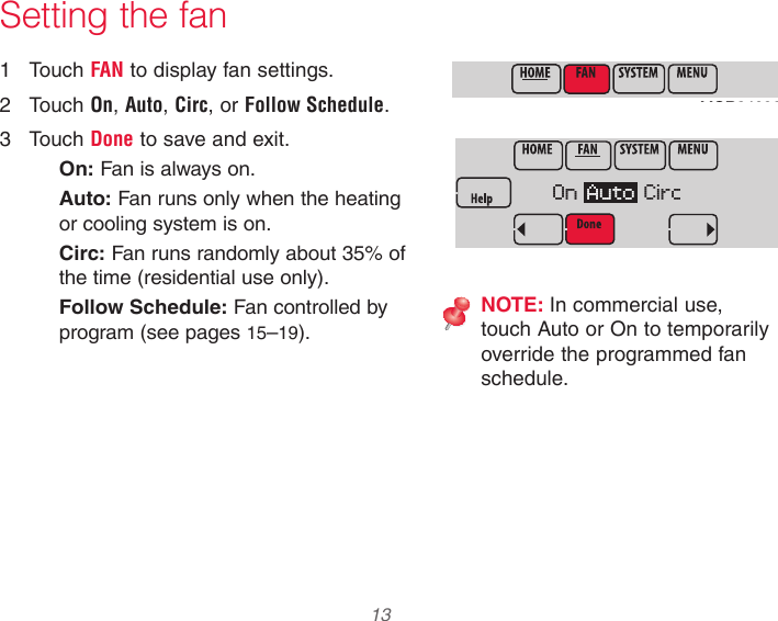 33-00066EFS—03 13 Setting the fan1  Touch FAN to display fan settings.2  Touch On, Auto, Circ, or Follow Schedule.3  Touch Done to save and exit.On: Fan is always on.Auto: Fan runs only when the heating or cooling system is on.Circ: Fan runs randomly about 35% of the time (residential use only).Follow Schedule: Fan controlled by program (see pages 15–19).NOTE: In commercial use, touch Auto or On to temporarily override the programmed fan schedule.MCR34096MCR34097On  Auto  Circ