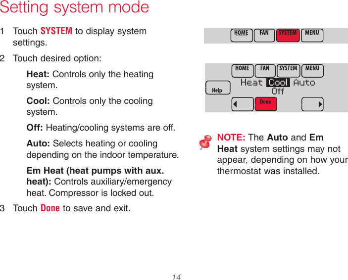  14 33-00066EFS—03 Setting system mode1  Touch SYSTEM to display system settings.2  Touch desired option:Heat: Controls only the heating system.Cool: Controls only the cooling system.Off: Heating/cooling systems are off.Auto: Selects heating or cooling depending on the indoor temperature.Em Heat (heat pumps with aux. heat): Controls auxiliary/emergency heat. Compressor is locked out.3  Touch Done to save and exit.NOTE: The Auto and Em Heat system settings may not appear, depending on how your thermostat was installed.MCR34099Heat   Cool   AutoOffMCR34098