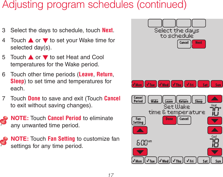 33-00066EFS—03 17Adjusting program schedules (continued)3  Select the days to schedule, touch Next.4  Touch s or t to set your Wake time for selected day(s).5  Touch s or t to set Heat and Cool temperatures for the Wake period.6  Touch other time periods (Leave, Return, Sleep) to set time and temperatures for each.7  Touch Done to save and exit (Touch Cancel to exit without saving changes).NOTE: Touch Cancel Period to eliminate any unwanted time period.NOTE: Touch Fan Setting to customize fan settings for any time period.MCR34151Select the daysto scheduleMCR34152Set Waketime &amp; temperature