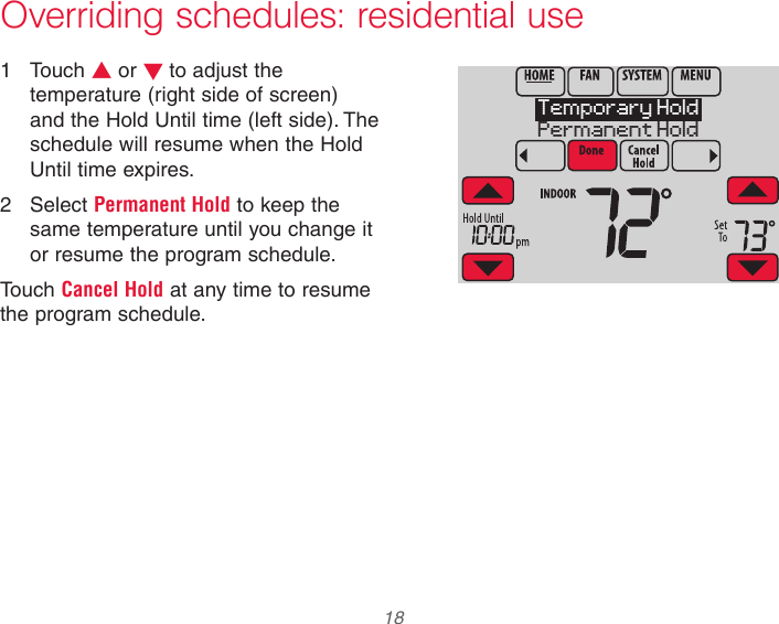  18 33-00066EFS—03 Overriding schedules: residential use1  Touch s or t to adjust the temperature (right side of screen) and the Hold Until time (left side). The schedule will resume when the Hold Until time expires.2  Select Permanent Hold to keep the same temperature until you change it or resume the program schedule.Touch Cancel Hold at any time to resume the program schedule.MCR34103Temporary HoldPermanent Hold