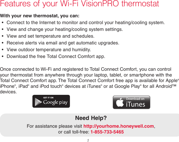 33-00066EFS—03 1Features of your Wi-Fi VisionPRO thermostatWith your new thermostat, you can:•  Connect to the Internet to monitor and control your heating/cooling system.•  View and change your heating/cooling system settings.•  View and set temperature and schedules.•  Receive alerts via email and get automatic upgrades.•  View outdoor temperature and humidity.•  Download the free Total Connect Comfort app.Need Help?For assistance please visit http://yourhome.honeywell.com,  or call toll-free: 1-855-733-5465GET IT ONDownload oniTunesOnce connected to Wi-Fi and registered to Total Connect Comfort, you can control your thermostat from anywhere through your laptop, tablet, or smartphone with the Total Connect Comfort app. The Total Connect Comfort free app is available for Apple® iPhone®, iPad® and iPod touch® devices at iTunes® or at Google Play® for all Android™ devices.