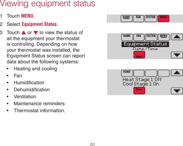  20 33-00066EFS—03 Viewing equipment status1  Touch MENU.2  Select Equipment Status.3  Touch s or t to view the status of all the equipment your thermostat is controlling. Depending on how your thermostat was installed, the Equipment Status screen can report data about the following systems:•  Heating and cooling•  Fan•  Humidification•  Dehumidification•  Ventilation•  Maintenance reminders•  Thermostat information.MCR34100MCR34108Equipment StatusDate/TimeMCR34109Heat Stage 1: OffCool Stage 1: On