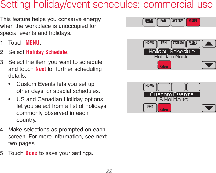  22 33-00066EFS—03 Setting holiday/event schedules: commercial useThis feature helps you conserve energy when the workplace is unoccupied for special events and holidays.1  Touch MENU.2  Select Holiday Schedule.3  Select the item you want to schedule and touch Next for further scheduling details.•  Custom Events lets you set up other days for special schedules.•  US and Canadian Holiday options let you select from a list of holidays commonly observed in each country.4  Make selections as prompted on each screen. For more information, see next two pages.5  Touch Done to save your settings.MCR34113Holiday ScheduleHoliday ModeMCR34114Custom EventsUS HolidaysMCR34100