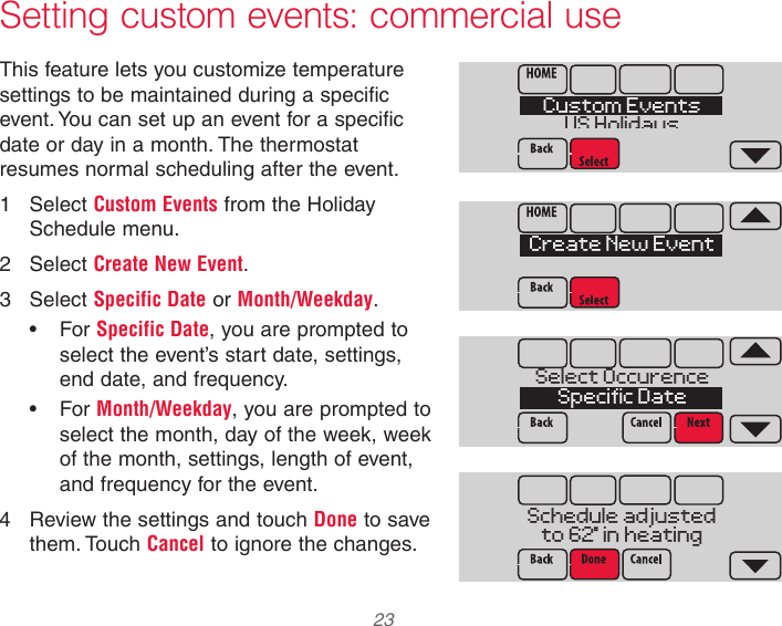 33-00066EFS—03 23 Setting custom events: commercial useThis feature lets you customize temperature settings to be maintained during a specific event. You can set up an event for a specific date or day in a month. The thermostat resumes normal scheduling after the event.1  Select Custom Events from the Holiday Schedule menu.2  Select Create New Event.3  Select Specific Date or Month/Weekday.•  For Specific Date, you are prompted to select the event’s start date, settings, end date, and frequency.•  For Month/Weekday, you are prompted to select the month, day of the week, week of the month, settings, length of event, and frequency for the event.4  Review the settings and touch Done to save them. Touch Cancel to ignore the changes.MCR34114Custom EventsUS HolidaysMCR34117Select OccurenceSpecific DateMCR34118Schedule adjustedto 62  in heatingMCR34116Create New Event