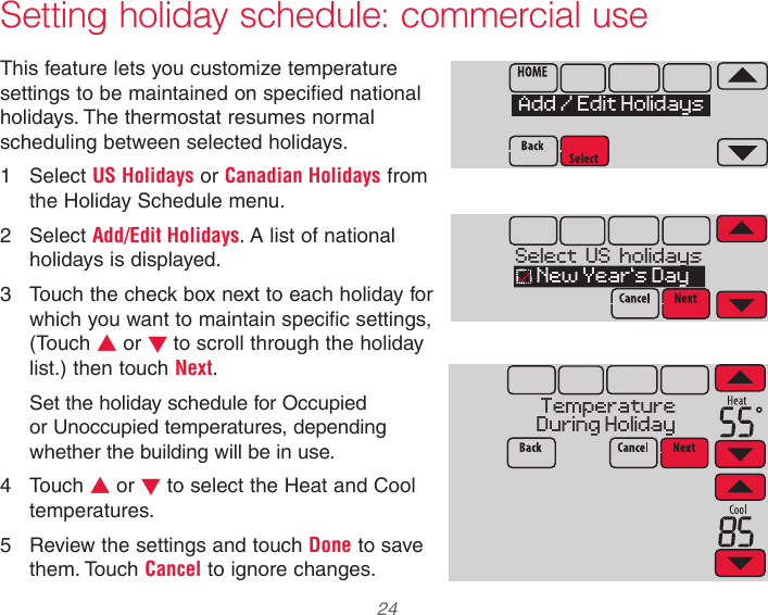  24 33-00066EFS—03 Setting holiday schedule: commercial useThis feature lets you customize temperature settings to be maintained on specified national holidays. The thermostat resumes normal scheduling between selected holidays.1  Select US Holidays or Canadian Holidays from the Holiday Schedule menu.2  Select Add/Edit Holidays. A list of national holidays is displayed.3  Touch the check box next to each holiday for which you want to maintain specific settings, (Touch s or t to scroll through the holiday list.) then touch Next.Set the holiday schedule for Occupied or Unoccupied temperatures, depending whether the building will be in use.4  Touch s or t to select the Heat and Cool temperatures.5  Review the settings and touch Done to save them. Touch Cancel to ignore changes.MCR34119Add / Edit HolidaysMCR34120Select  US  holidays  New Year’s DayMCR34121TemperatureDuring Holiday 