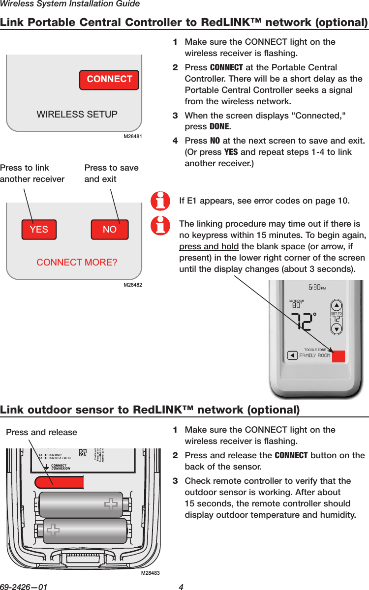 Wireless System Installation Guide69-2426—01  4Link Portable Central Controller to RedLINK™ network (optional)Link outdoor sensor to RedLINK™ network (optional)CONNECTWIRELESS SETUPM28481M28483NOYESCONNECT MORE?M284821 MakesuretheCONNECTlightonthewireless receiver is flashing.2 PressCONNECTatthePortableCentralController. There will be a short delay as the PortableCentralControllerseeksasignalfrom the wireless network.3 Whenthescreendisplays&quot;Connected,&quot;press DONE.4 PressNOatthenextscreentosaveandexit.(OrpressYES and repeat steps 1-4 to link anotherreceiver.)1 MakesuretheCONNECTlightonthewireless receiver is flashing.2 PressandreleasetheCONNECT button on the back of the sensor.3  Check remote controller to verify that the outdoor sensor is working. After about 15 seconds, the remote controller should display outdoor temperature and humidity.Presstolinkanother receiverPresstosaveandexitIf E1 appears, see error codes on page 10.The linking procedure may time out if there is no keypress within 15 minutes. To begin again, press and holdtheblankspace(orarrow,ifpresent)inthelowerrightcornerofthescreenuntilthedisplaychanges(about3seconds).Pressandrelease