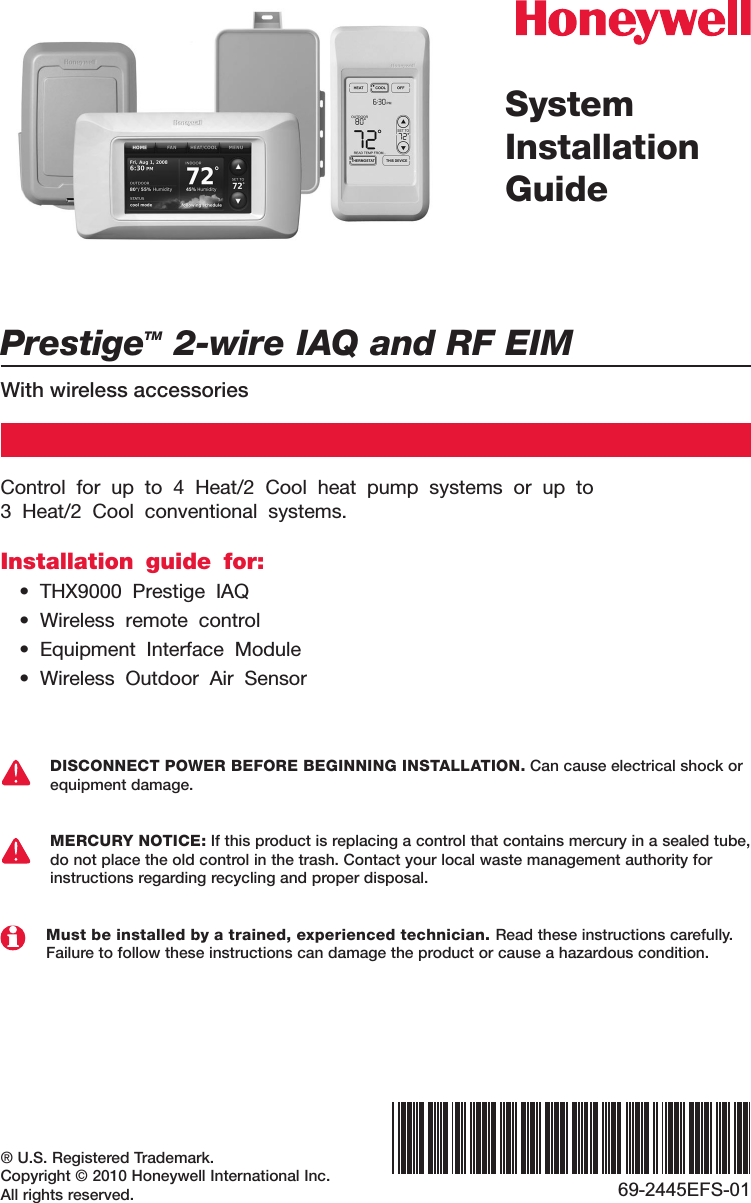 PrestigeTM 2-wire IAQ and RF EIMWith wireless accessories® U.S. Registered Trademark.Copyright © 2010 Honeywell International Inc.All rights reserved.SystemInstallation Guide69-2445EFS-01Control for up to 4 Heat/2 Cool heat pump systems or up to  3 Heat/2 Cool conventional systems.Installation guide for:• THX9000 Prestige IAQ• Wireless remote control• Equipment Interface Module• Wireless Outdoor Air SensorDISCONNECT POWER BEFORE BEGINNING INSTALLATION. Can cause electrical shock or equipment damage.MERCURY NOTICE: If this product is replacing a control that contains mercury in a sealed tube, do not place the old control in the trash. Contact your local waste management authority for instructions regarding recycling and proper disposal.Must be installed by a trained, experienced technician. Read these instructions carefully. Failure to follow these instructions can damage the product or cause a hazardous condition.