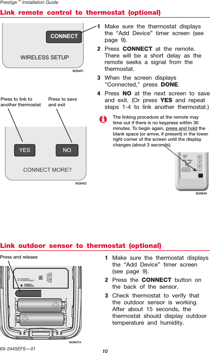 Prestige TM Installation Guide1069-2445EFS—01CONNECTWIRELESS SETUPM28481Link remote control to thermostat (optional)Link outdoor sensor to thermostat (optional)1  Make sure the thermostat displays the “Add Device” timer screen (see page 9).2  Press CONNECT at the remote. There will be a short delay as the remote seeks a signal from the thermostat.3  When the screen displays &quot;Connected,&quot; press DONE.4  Press NO at the next screen to save and exit. (Or press YES and repeat steps 1-4 to link another thermostat.)1  Make sure the thermostat displays the “Add Device” timer screen (see page 9).2  Press the CONNECT button on the back of the sensor.3  Check thermostat to verify that the outdoor sensor is working. After about 15 seconds, the thermostat should display outdoor temperature and humidity.Press to link to another thermostatPress to save and exitPress and releaseThe linking procedure at the remote may time out if there is no keypress within 30 minutes. To begin again, press and hold the blank space (or arrow, if present) in the lower right corner of the screen until the display changes (about 3 seconds).NOYESCONNECT MORE?M28482M28846M28847A