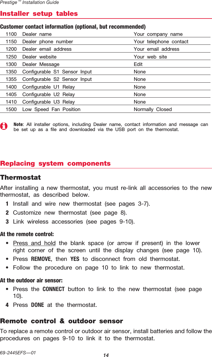 Prestige TM Installation Guide1469-2445EFS—01Installer setup tablesNote: All installer options, including Dealer name, contact information and message can be set up as a file and downloaded via the USB port on the thermostat.Replacing system componentsThermostatAfter installing a new thermostat, you must re-link all accessories to the new thermostat, as described below.1  Install and wire new thermostat (see pages 3-7).2  Customize new thermostat (see page 8).3  Link wireless accessories (see pages 9-10).At the remote control:•  Press and hold the blank space (or arrow if present) in the lower right corner of the screen until the display changes (see page 10).•  Press REMOVE, then yES to disconnect from old thermostat.•  Follow the procedure on page 10 to link to new thermostat.At the outdoor air sensor:•  Press the CONNECT button to link to the new thermostat (see page 10).4  Press DONE at the thermostat.Remote control &amp; outdoor sensorTo replace a remote control or outdoor air sensor, install batteries and follow the procedures on pages 9-10 to link it to the thermostat.Customer contact information (optional, but recommended)1100   Dealer name   Your company name1150   Dealer phone number   Your telephone contact1200   Dealer email address   Your email address1250   Dealer website   Your web site1300 Dealer Message   Edit1350 Configurable S1 Sensor Input   None1355 Configurable S2 Sensor Input   None1400 Configurable U1 Relay  None1405 Configurable U2 Relay  None1410 Configurable U3 Relay  None1500 Low Speed Fan Position  Normally Closed
