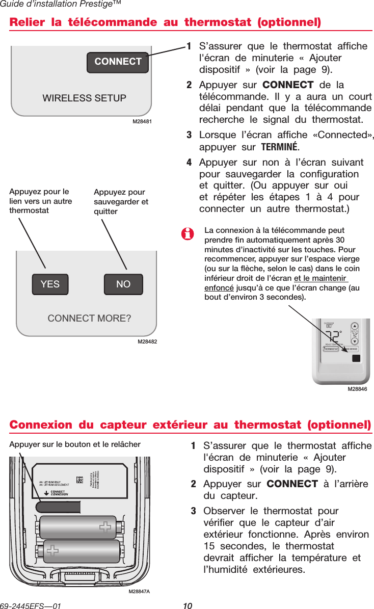 Guide d’installation Prestige™69-2445EFS—01  10NOYESCONNECT MORE?M28482Relier la télécommande au thermostat (optionnel)Connexion du capteur extérieur au thermostat (optionnel)1  S’assurer que le thermostat affiche l&apos;écran de minuterie « Ajouter dispositif » (voir la page 9).2  Appuyer sur CONNECT de la télécommande. Il y a aura un court délai pendant que la télécommande recherche le signal du thermostat.3  Lorsque l’écran affiche «Connected», appuyer sur TERMINé.4  Appuyer sur non à l’écran suivant pour sauvegarder la configuration et quitter. (Ou appuyer sur oui et répéter les étapes 1 à 4 pour connecter un autre thermostat.)1  S’assurer que le thermostat affiche l&apos;écran de minuterie « Ajouter dispositif » (voir la page 9).2  Appuyer sur CONNECT à l’arrière du capteur.3  Observer le thermostat pour vérifier que le capteur d’air extérieur fonctionne. Après environ 15 secondes, le thermostat devrait afficher la température et l’humidité extérieures.Appuyez pour le lien vers un autre thermostatAppuyez pour sauvegarder et quitterAppuyer sur le bouton et le relâcherM28846La connexion à la télécommande peut prendre fin automatiquement après 30 minutes d’inactivité sur les touches. Pour recommencer, appuyer sur l’espace vierge (ou sur la flèche, selon le cas) dans le coin inférieur droit de l’écran et le maintenir enfoncé jusqu’à ce que l’écran change (au bout d’environ 3 secondes).CONNECTWIRELESS SETUPM28481M28847A