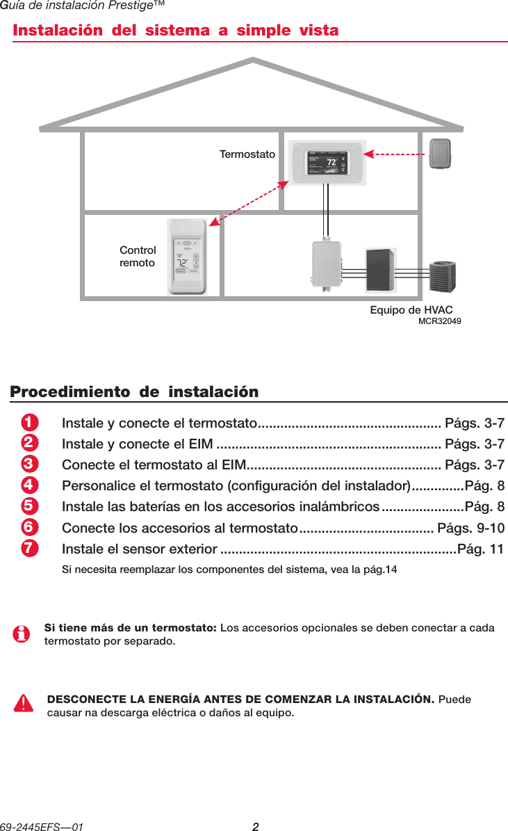 Guía de instalación Prestige™ 69-2445EFS—01 2Instalación del sistema a simple vistaProcedimiento de instalaciónInstale y conecte el termostato ................................................. Págs. 3-7Instale y conecte el EIM ............................................................ Págs. 3-7Conecte el termostato al EIM .................................................... Págs. 3-7Personalice el termostato (configuración del instalador) ..............Pág. 8Instale las baterías en los accesorios inalámbricos ......................Pág. 8Conecte los accesorios al termostato .................................... Págs. 9-10Instale el sensor exterior ...............................................................Pág. 11Si necesita reemplazar los componentes del sistema, vea la pág.14Si tiene más de un termostato: Los accesorios opcionales se deben conectar a cada termostato por separado.DESCONECTE LA ENERGÍA ANTES DE COMENZAR LA INSTALACIÓN. Puede causar na descarga eléctrica o daños al equipo.Equipo de HVACMCR32049Control remotoTermostato1234657