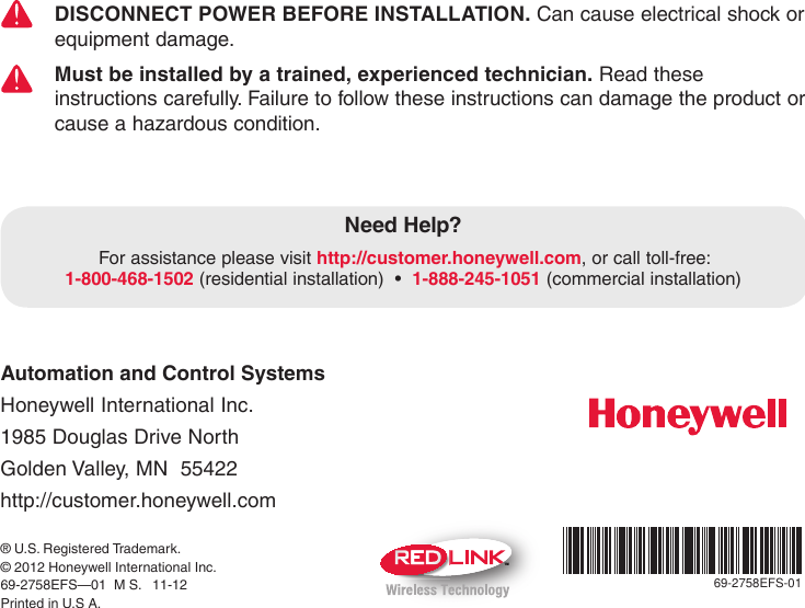 Automation and Control Systems Honeywell International Inc. 1985 Douglas Drive North Golden Valley, MN  55422 http://customer.honeywell.com69-2758EFS-01TM® U.S. Registered Trademark. © 2012 Honeywell International Inc.69-2758EFS—01  M S.   11-12Printed in U.S A.DISCONNECT POWER BEFORE INSTALLATION. Can cause electrical shock or equipment damage.Must be installed by a trained, experienced technician. Read these instructions carefully. Failure to follow these instructions can damage the product or cause a hazardous condition.Need Help?For assistance please visit http://customer.honeywell.com,orcalltoll-free: 1-800-468-1502 (residentialinstallation)•1-888-245-1051 (commercial installation)