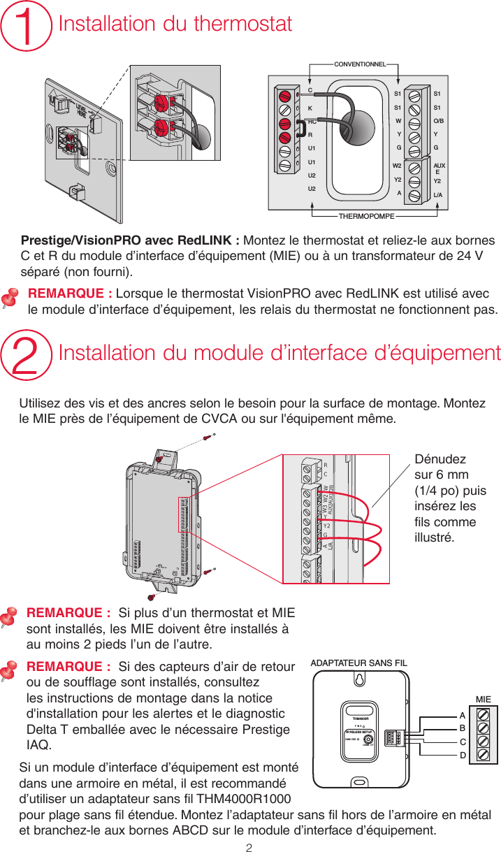 2Prestige/VisionPRO avec RedLINK : Montez le thermostat et reliez-le aux bornes C et R du module d’interface d’équipement (MIE) ou à un transformateur de 24 V séparé (non fourni). REMARQUE : Lorsque le thermostat VisionPRO avec RedLINK est utilisé avec le module d’interface d’équipement, les relais du thermostat ne fonctionnent pas.RCYY2GWO/BW2AUX1W3AUX2AL/ADénudez sur 6 mm (1/4 po) puis insérez les fils comme illustré.Utilisez des vis et des ancres selon le besoin pour la surface de montage. Montez le MIE près de l’équipement de CVCA ou sur l&apos;équipement même. CONNECTC N ECT DREMARQUE :  Si plus d’un thermostat et MIE sont installés, les MIE doivent être installés à au moins 2 pieds l’un de l’autre.REMARQUE :  Si des capteurs d’air de retour ou de soufflage sont installés, consultez les instructions de montage dans la notice d&apos;installation pour les alertes et le diagnostic Delta T emballée avec le nécessaire Prestige IAQ.Si un module d’interface d’équipement est monté dans une armoire en métal, il est recommandé d’utiliser un adaptateur sans fil THM4000R1000 pour plage sans fil étendue. Montez l’adaptateur sans fil hors de l’armoire en métal et branchez-le aux bornes ABCD sur le module d’interface d’équipement.S1S1WYGW2Y2AS1S1O/BYGAUXEY2L/AKRCRU1U1U2U2CCONVENTIONNELTHERMOPOMPE12Installation du thermostatInstallation du module d’interface d’équipementMIEABCDADAPTATEUR SANS FILCONN CTP W RTHM4000RCONN CTEDW RELESS SETUP