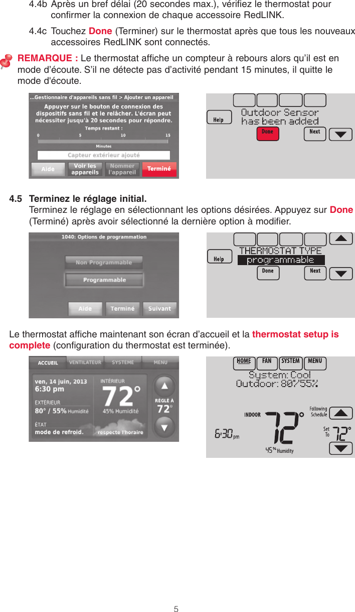 54.4b Après un bref délai (20 secondes max.), vérifiez le thermostat pour confirmer la connexion de chaque accessoire RedLINK.4.4c  Touchez Done (Terminer) sur le thermostat après que tous les nouveaux accessoires RedLINK sont connectés.REMARQUE : Le thermostat affiche un compteur à rebours alors qu’il est en mode d’écoute. S’il ne détecte pas d’activité pendant 15 minutes, il quitte le mode d&apos;écoute.4.5  Terminez le réglage initial. Terminez le réglage en sélectionnant les options désirées. Appuyez sur Done (Terminé) après avoir sélectionné la dernière option à modifier.Lethermostatafchemaintenantsonécrand’accueiletlathermostat setup is complete (congurationduthermostatestterminée).Terminé