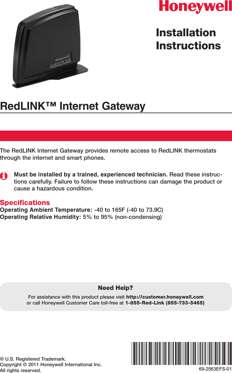 ® U.S. Registered Trademark.Copyright © 2011 Honeywell International Inc.All rights reserved.Installation InstructionsRedLINK™ Internet GatewayThe RedLINK Internet Gateway provides remote access to RedLINK thermostats through the internet and smart phones.Must be installed by a trained, experienced technician. Read these instruc-tions carefully. Failure to follow these instructions can damage the product or cause a hazardous condition.SpecificationsOperating Ambient Temperature: -40 to 165F (-40 to 73.9C)Operating Relative Humidity: 5% to 95% (non-condensing)Need Help?For assistance with this product please visit http://customer.honeywell.com or call Honeywell Customer Care toll-free at 1-855-Red-Link (855-733-5465)69-2563EFS-01
