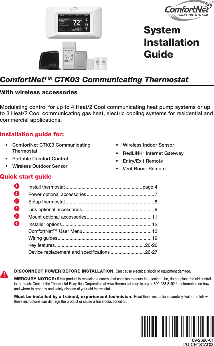 ComfortNet™ CTK03 Communicating ThermostatWith wireless accessoriesSystemInstallation GuideModulating control for up to 4 Heat/2 Cool communicating heat pump systems or up to 3 Heat/2 Cool communicating gas heat, electric cooling systems for residential and commercial applications.Installation guide for:Quick start guide• ComfortNetCTK03CommunicatingThermostat• PortableComfortControl• WirelessOutdoorSensor• WirelessIndoorSensor• RedLINK™InternetGateway• Entry/ExitRemote• VentBoostRemote1  Install thermostat ..........................................................page 42  Power optional accessories ...................................................73  Setup thermostat ................................................................... 84  Link optional accessories ......................................................95  Mount optional accessories ................................................. 116  Installer options ...................................................................12  ComfortNet™ User Menu .................................................... 13  Wiring guides .......................................................................19  Key features .................................................................... 20-26  Device replacement and specifications ..........................26-27DISCONNECT POWER BEFORE INSTALLATION. Can cause electrical shock or equipment damage.MERCURY NOTICE: If this product is replacing a control that contains mercury in a sealed tube, do not place the old control in the trash. Contact the Thermostat Recycling Corporation at www.thermostat-recycle.org or 800-238-8192 for information on how and where to properly and safely dispose of your old thermostat.Must be installed by a trained, experienced technician. Read these instructions carefully. Failure to follow these instructions can damage the product or cause a hazardous condition.69-2688-01I/O-CHTSTAT03