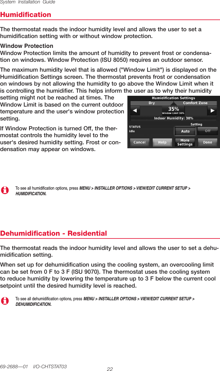 System Installation Guide2269-2688—01  I/O-CHTSTAT03HumidificationThethermostatreadstheindoorhumiditylevelandallowstheusertosetahumidificationsettingwithorwithoutwindowprotection.Window ProtectionWindowProtectionlimitstheamountofhumiditytopreventfrostorcondensa-tiononwindows.WindowProtection(ISU8050)requiresanoutdoorsensor.Themaximumhumiditylevelthatisallowed(&quot;WindowLimit&quot;)isdisplayedontheHumidificationSettingsscreen.ThethermostatpreventsfrostorcondensationonwindowsbynotallowingthehumiditytogoabovetheWindowLimitwhenitiscontrollingthehumidifier.Thishelpsinformtheuserastowhytheirhumiditysettingmightnotbereachedattimes.TheWindowLimitisbasedonthecurrentoutdoortemperatureandtheuser&apos;swindowprotectionsetting.IfWindowProtectionisturnedOff,thether-mostatcontrolsthehumidityleveltotheuser&apos;sdesiredhumiditysetting.Frostorcon-densationmayappearonwindows.Dehumidification - ResidentialThethermostatreadstheindoorhumiditylevelandallowstheusertosetadehu-midification setting.Whensetupfordehumidificationusingthecoolingsystem,anovercoolinglimitcanbesetfrom0Fto3F(ISU9070).Thethermostatusesthecoolingsystemtoreducehumiditybyloweringthetemperatureupto3Fbelowthecurrentcoolsetpointuntilthedesiredhumiditylevelisreached.To see all dehumidification options, press MENU &gt; INSTALLER OPTIONS &gt; VIEW/EDIT CURRENT SETUP &gt; DEHUMIDIFICATION.To see all humidification options, press MENU &gt; INSTALLER OPTIONS &gt; VIEW/EDIT CURRENT SETUP &gt; HUMIDIFICATION.