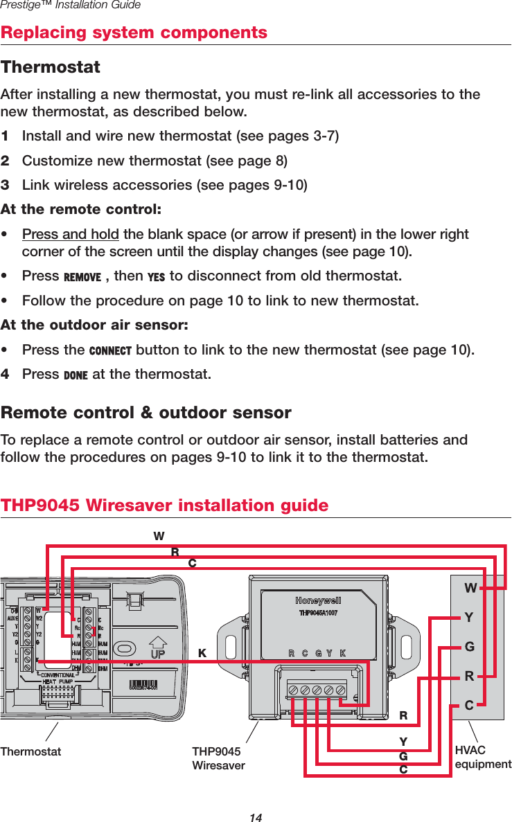 14Prestige™ Installation GuideReplacing system componentsTHP9045 Wiresaver installation guideWRCKRYGCThermostat THP9045WiresaverHVACequipmentThermostatAfter installing a new thermostat, you must re-link all accessories to thenew thermostat, as described below.1Install and wire new thermostat (see pages 3-7)2Customize new thermostat (see page 8)3Link wireless accessories (see pages 9-10)At the remote control:• Press and hold the blank space (or arrow if present) in the lower right corner of the screen until the display changes (see page 10).• Press REMOVE , then YES to disconnect from old thermostat.• Follow the procedure on page 10 to link to new thermostat.At the outdoor air sensor:• Press the CONNECT button to link to the new thermostat (see page 10).4Press DONE at the thermostat.Remote control &amp; outdoor sensorTo replace a remote control or outdoor air sensor, install batteries and follow the procedures on pages 9-10 to link it to the thermostat. 