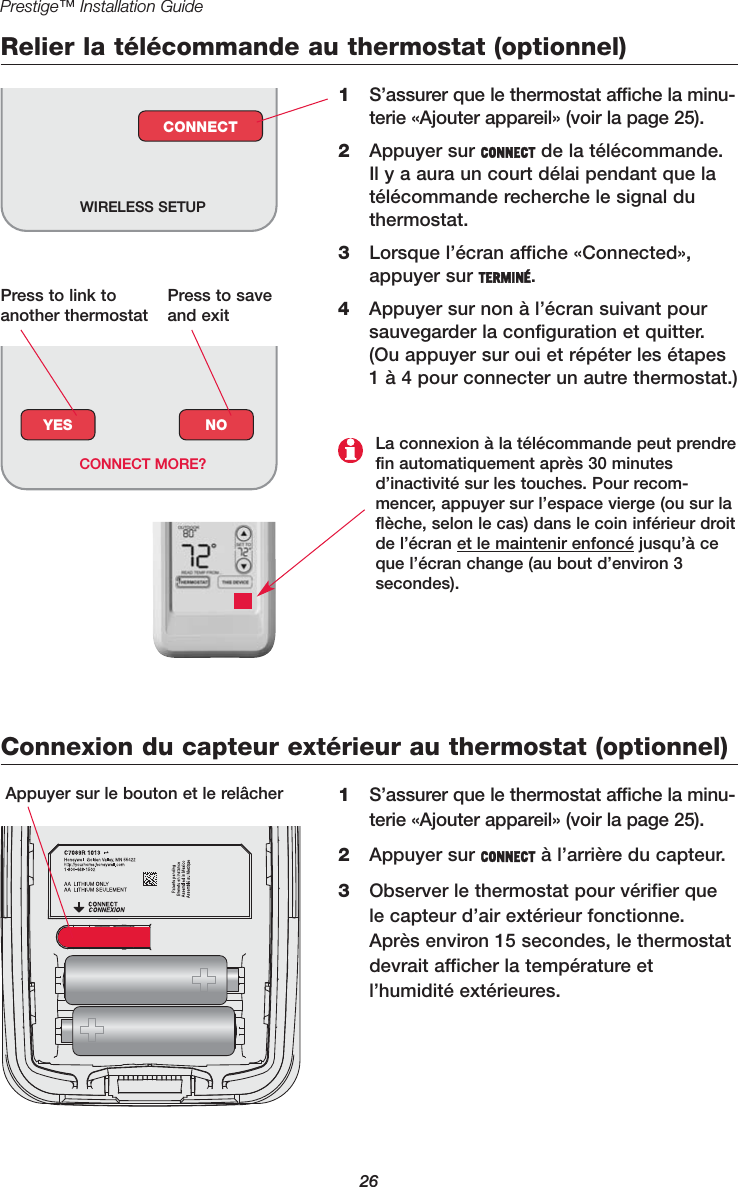 26Prestige™ Installation GuideRelier la télécommande au thermostat (optionnel)1S’assurer que le thermostat affiche la minu-terie «Ajouter appareil» (voir la page 25).2Appuyer sur CONNECT de la télécommande.Il y a aura un court délai pendant que latélécommande recherche le signal duthermostat.3Lorsque l’écran affiche «Connected»,appuyer sur TERMINÉ.4Appuyer sur non à l’écran suivant poursauvegarder la configuration et quitter.(Ou appuyer sur oui et répéter les étapes1 à 4 pour connecter un autre thermostat.)WIRELESS SETUPCONNECTConnexion du capteur extérieur au thermostat (optionnel)1S’assurer que le thermostat affiche la minu-terie «Ajouter appareil» (voir la page 25).2Appuyer sur CONNECT à l’arrière du capteur.3Observer le thermostat pour vérifier quele capteur d’air extérieur fonctionne.Après environ 15 secondes, le thermostatdevrait afficher la température etl’humidité extérieures.Appuyer sur le bouton et le relâcherYES NOCONNECT MORE?La connexion à la télécommande peut prendrefin automatiquement après 30 minutesd’inactivité sur les touches. Pour recom-mencer, appuyer sur l’espace vierge (ou sur laflèche, selon le cas) dans le coin inférieur droitde l’écran et le maintenir enfoncé jusqu’à ceque l’écran change (au bout d’environ 3 secondes).Press to link toanother thermostatPress to saveand exit
