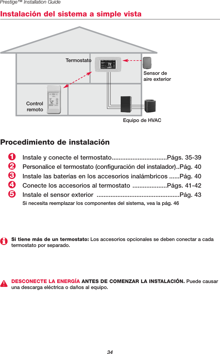 34Prestige™ Installation GuideInstalación del sistema a simple vistaTermostatoSensor deaire exteriorControlremotoProcedimiento de instalaciónInstale y conecte el termostato................................Págs. 35-39Personalice el termostato (configuración del instalador)..Pág. 40Instale las baterías en los accesorios inalámbricos ......Pág. 40Conecte los accesorios al termostato ....................Págs. 41-42Instale el sensor exterior ................................................Pág. 43Si necesita reemplazar los componentes del sistema, vea la pág. 4625431DESCONECTE LA ENERGÍA ANTES DE COMENZAR LA INSTALACIÓN. Puede causaruna descarga eléctrica o daños al equipo.Equipo de HVAC Si tiene más de un termostato: Los accesorios opcionales se deben conectar a cadatermostato por separado.