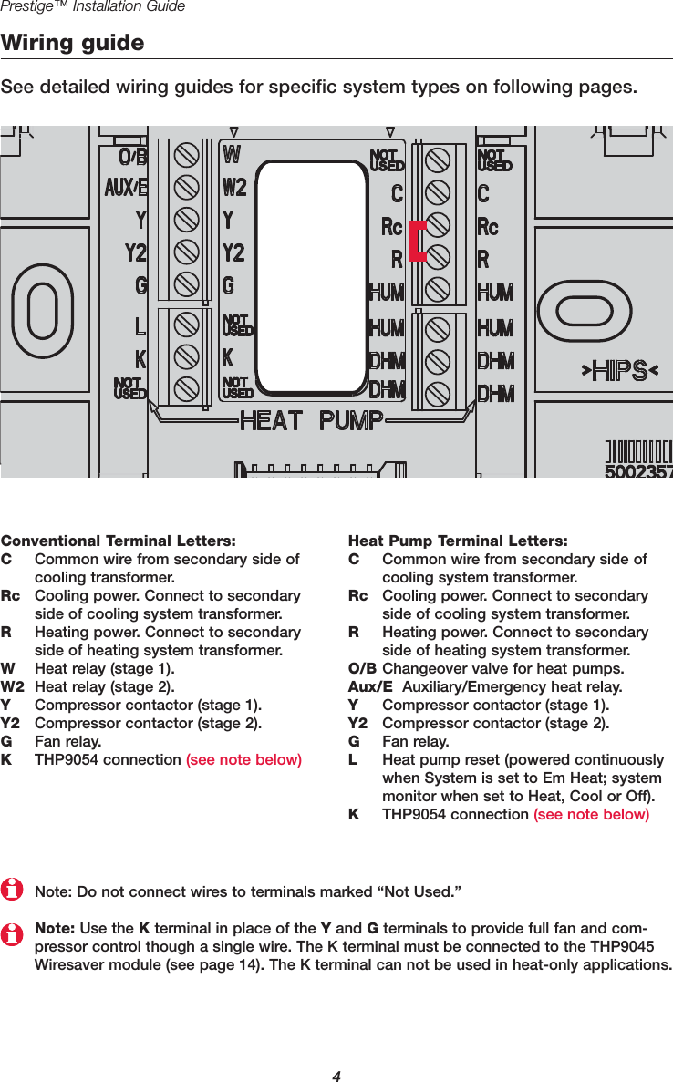 Prestige™ Installation Guide4Wiring guideSee detailed wiring guides for specific system types on following pages.Conventional Terminal Letters:CCommon wire from secondary side ofcooling transformer.Rc Cooling power. Connect to secondaryside of cooling system transformer.RHeating power. Connect to secondaryside of heating system transformer.WHeat relay (stage 1).W2 Heat relay (stage 2).YCompressor contactor (stage 1).Y2 Compressor contactor (stage 2).GFan relay.KTHP9054 connection (see note below)Heat Pump Terminal Letters:CCommon wire from secondary side ofcooling system transformer.Rc Cooling power. Connect to secondaryside of cooling system transformer.RHeating power. Connect to secondaryside of heating system transformer.O/B Changeover valve for heat pumps.Aux/E Auxiliary/Emergency heat relay.YCompressor contactor (stage 1).Y2 Compressor contactor (stage 2).GFan relay.LHeat pump reset (powered continuouslywhen System is set to Em Heat; systemmonitor when set to Heat, Cool or Off).KTHP9054 connection (see note below)Note: Use the Kterminal in place of the Yand Gterminals to provide full fan and com-pressor control though a single wire. The K terminal must be connected to the THP9045Wiresaver module (see page 14). The K terminal can not be used in heat-only applications.Note: Do not connect wires to terminals marked “Not Used.”