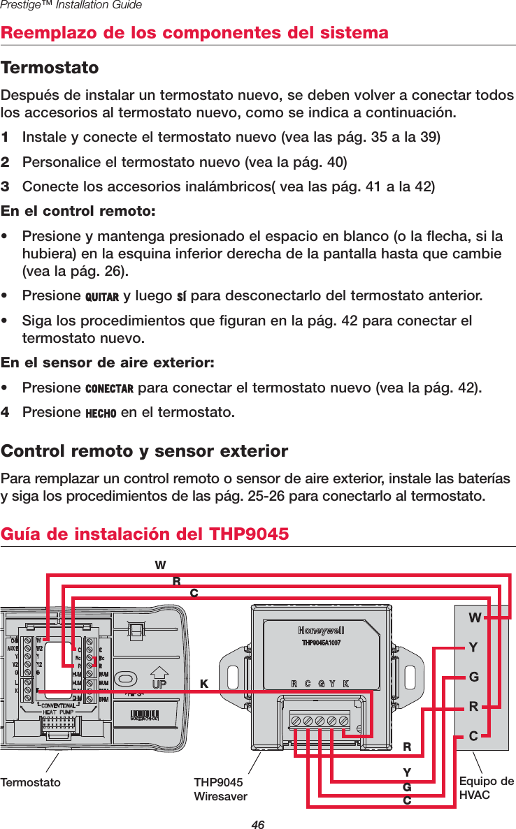 46Prestige™ Installation GuideReemplazo de los componentes del sistemaGuía de instalación del THP9045WRCKRYGCTermostato THP9045WiresaverEquipo deHVACTermostatoDespués de instalar un termostato nuevo, se deben volver a conectar todoslos accesorios al termostato nuevo, como se indica a continuación.1Instale y conecte el termostato nuevo (vea las pág. 35 a la 39)2Personalice el termostato nuevo (vea la pág. 40)3Conecte los accesorios inalámbricos( vea las pág. 41 a la 42)En el control remoto:•  Presione y mantenga presionado el espacio en blanco (o la flecha, si lahubiera) en la esquina inferior derecha de la pantalla hasta que cambie(vea la pág. 26).• Presione QUITAR y luego SÍ para desconectarlo del termostato anterior.•  Siga los procedimientos que figuran en la pág. 42 para conectar el termostato nuevo.En el sensor de aire exterior:• Presione CONECTAR para conectar el termostato nuevo (vea la pág. 42).4Presione HECHO en el termostato.Control remoto y sensor exteriorPara remplazar un control remoto o sensor de aire exterior, instale las bateríasy siga los procedimientos de las pág. 25-26 para conectarlo al termostato.