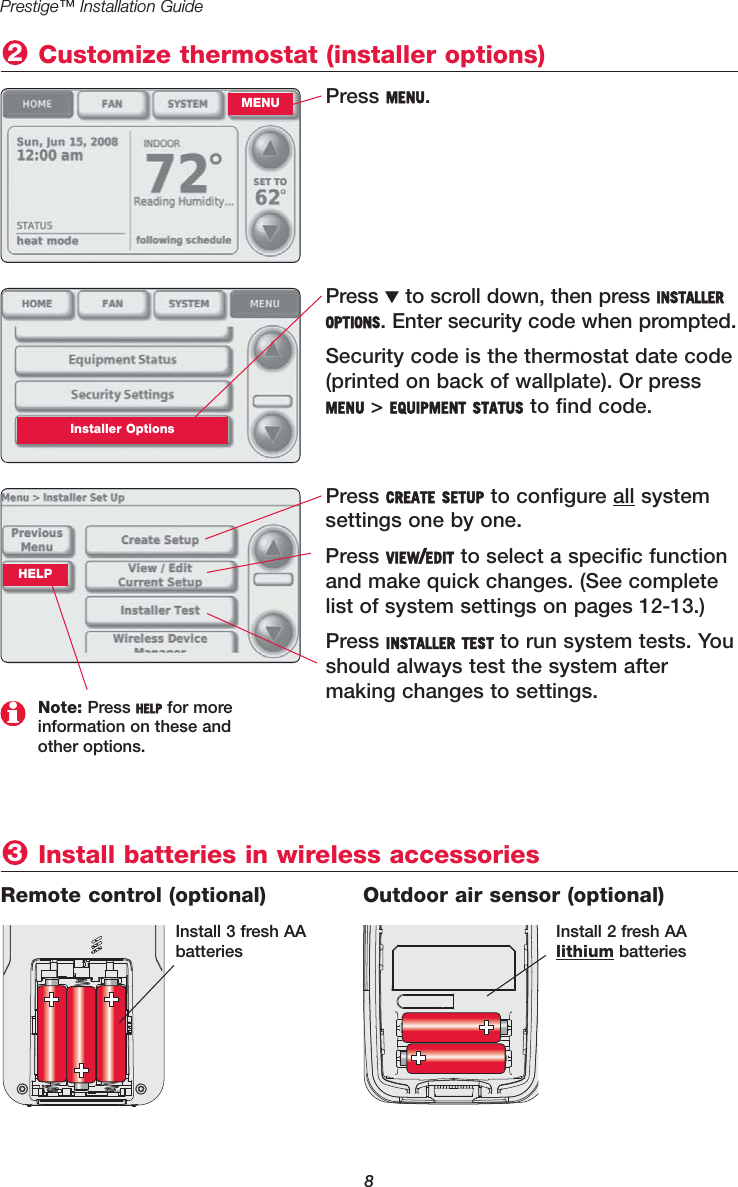 8Prestige™ Installation GuidePress MENU. Customize thermostat (installer options)2MENUPress ▼to scroll down, then press INSTALLEROPTIONS. Enter security code when prompted. Security code is the thermostat date code(printed on back of wallplate). Or pressMENU &gt; EQUIPMENT STATUS to find code.Installer OptionsPress CREATE SETUP to configure all systemsettings one by one.Press VIEW/EDIT to select a specific functionand make quick changes. (See completelist of system settings on pages 12-13.)Press INSTALLER TEST to run system tests. Youshould always test the system after making changes to settings.Note: Press HELP for more information on these and other options.Install batteries in wireless accessories3Remote control (optional) Outdoor air sensor (optional)Install 3 fresh AAbatteriesInstall 2 fresh AA lithium batteriesHELP