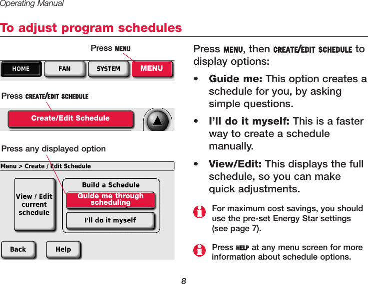 Operating Manual8To adjust program schedulesPress MENU, then CREATE/EDIT SCHEDULE todisplay options:•Guide me: This option creates aschedule for you, by asking simple questions. •I’ll do it myself: This is a fasterway to create a schedule manually.•View/Edit: This displays the fullschedule, so you can makequick adjustments.Press MENUMENUPress CREATE/EDIT SCHEDULECreate/Edit SchedulePress HELP at any menu screen for more information about schedule options.For maximum cost savings, you shoulduse the pre-set Energy Star settings(see page 7).Press any displayed optionGuide me throughscheduling