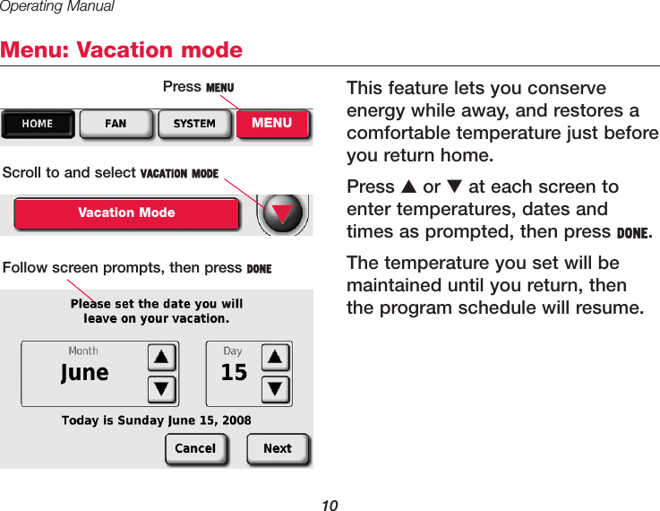 Operating Manual10Menu: Vacation modeThis feature lets you conserve energy while away, and restores acomfortable temperature just beforeyou return home.Press ▲or ▼at each screen toenter temperatures, dates andtimes as prompted, then press DONE.The temperature you set will bemaintained until you return, thenthe program schedule will resume.Press MENUMENUScroll to and select VACATION MODEVacation ModeFollow screen prompts, then press DONE▼
