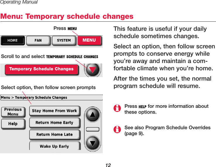 Operating Manual12Menu: Temporary schedule changesThis feature is useful if your dailyschedule sometimes changes.Select an option, then follow screenprompts to conserve energy whileyou’re away and maintain a com-fortable climate when you’re home.After the times you set, the normalprogram schedule will resume.Press MENUMENUScroll to and select TEMPORARY SCHEDULE CHANGESTemporary Schedule ChangesSelect option, then follow screen prompts▼See also Program Schedule Overrides(page 9).Press HELP for more information aboutthese options.