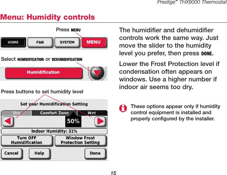 Prestige™THX9000 Thermostat15Menu: Humidity controlsThe humidifier and dehumidifiercontrols work the same way. Justmove the slider to the humiditylevel you prefer, then press DONE.Lower the Frost Protection level ifcondensation often appears on windows. Use a higher number ifindoor air seems too dry. Press MENUMENUSelect HUMIDIFICATION or DEHUMIDIFICATIONHumidificationPress buttons to set humidity level▼▼▼These options appear only if humiditycontrol equipment is installed and properly configured by the installer.