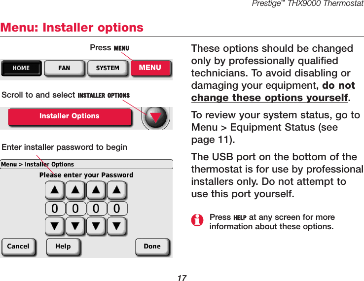 Prestige™THX9000 Thermostat17Menu: Installer optionsThese options should be changedonly by professionally qualifiedtechnicians. To avoid disabling ordamaging your equipment, do notchange these options yourself.To review your system status, go toMenu &gt; Equipment Status (seepage 11).The USB port on the bottom of thethermostat is for use by professionalinstallers only. Do not attempt touse this port yourself.Press MENUMENUScroll to and select INSTALLER OPTIONSInstaller OptionsEnter installer password to begin▼Press HELP at any screen for more information about these options.