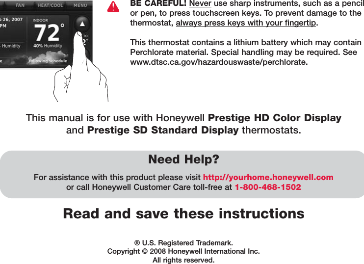 Read and save these instructionsNeed Help?For assistance with this product please visit http://yourhome.honeywell.comor call Honeywell Customer Care toll-free at 1-800-468-1502BE CAREFUL! Never use sharp instruments, such as a pencilor pen, to press touchscreen keys. To prevent damage to thethermostat, always press keys with your fingertip. This thermostat contains a lithium battery which may containPerchlorate material. Special handling may be required. Seewww.dtsc.ca.gov/hazardouswaste/perchlorate.® U.S. Registered Trademark. Copyright © 2008 Honeywell International Inc. All rights reserved.This manual is for use with Honeywell Prestige HD Color Displayand Prestige SD Standard Display thermostats.