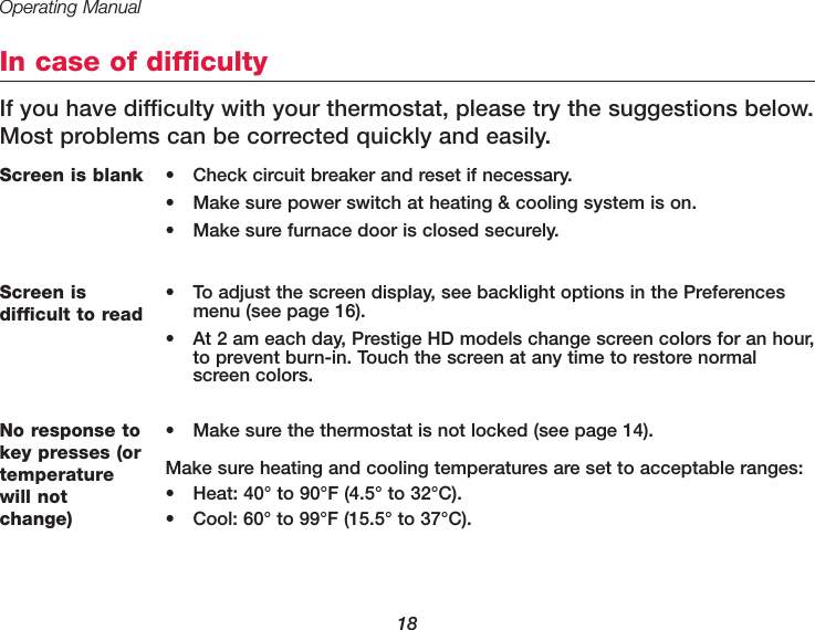 Operating Manual18In case of difficultyIf you have difficulty with your thermostat, please try the suggestions below.Most problems can be corrected quickly and easily. Screen is blank • Check circuit breaker and reset if necessary.• Make sure power switch at heating &amp; cooling system is on.• Make sure furnace door is closed securely.No response tokey presses (ortemperaturewill notchange)• Make sure the thermostat is not locked (see page 14).Make sure heating and cooling temperatures are set to acceptable ranges:• Heat: 40° to 90°F (4.5° to 32°C).• Cool: 60° to 99°F (15.5° to 37°C).Screen is difficult to read• To adjust the screen display, see backlight options in the Preferencesmenu (see page 16).• At 2 am each day, Prestige HD models change screen colors for an hour,to prevent burn-in. Touch the screen at any time to restore normalscreen colors.