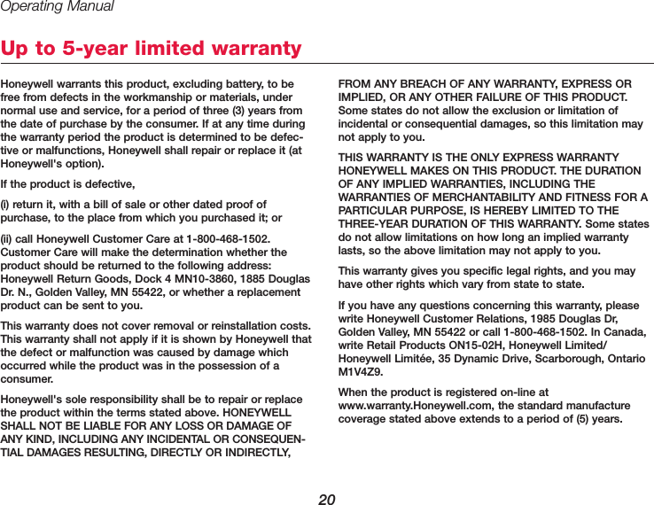 Operating Manual20Honeywell warrants this product, excluding battery, to befree from defects in the workmanship or materials, undernormal use and service, for a period of three (3) years fromthe date of purchase by the consumer. If at any time duringthe warranty period the product is determined to be defec-tive or malfunctions, Honeywell shall repair or replace it (atHoneywell&apos;s option).If the product is defective,(i) return it, with a bill of sale or other dated proof of purchase, to the place from which you purchased it; or (ii) call Honeywell Customer Care at 1-800-468-1502.Customer Care will make the determination whether theproduct should be returned to the following address:Honeywell Return Goods, Dock 4 MN10-3860, 1885 DouglasDr. N., Golden Valley, MN 55422, or whether a replacementproduct can be sent to you.This warranty does not cover removal or reinstallation costs.This warranty shall not apply if it is shown by Honeywell thatthe defect or malfunction was caused by damage whichoccurred while the product was in the possession of a consumer.Honeywell&apos;s sole responsibility shall be to repair or replacethe product within the terms stated above. HONEYWELLSHALL NOT BE LIABLE FOR ANY LOSS OR DAMAGE OFANY KIND, INCLUDING ANY INCIDENTAL OR CONSEQUEN-TIAL DAMAGES RESULTING, DIRECTLY OR INDIRECTLY,FROM ANY BREACH OF ANY WARRANTY, EXPRESS ORIMPLIED, OR ANY OTHER FAILURE OF THIS PRODUCT.Some states do not allow the exclusion or limitation of incidental or consequential damages, so this limitation maynot apply to you.THIS WARRANTY IS THE ONLY EXPRESS WARRANTY HONEYWELL MAKES ON THIS PRODUCT. THE DURATIONOF ANY IMPLIED WARRANTIES, INCLUDING THE WARRANTIES OF MERCHANTABILITY AND FITNESS FOR APARTICULAR PURPOSE, IS HEREBY LIMITED TO THETHREE-YEAR DURATION OF THIS WARRANTY. Some statesdo not allow limitations on how long an implied warrantylasts, so the above limitation may not apply to you.This warranty gives you specific legal rights, and you mayhave other rights which vary from state to state.If you have any questions concerning this warranty, pleasewrite Honeywell Customer Relations, 1985 Douglas Dr,Golden Valley, MN 55422 or call 1-800-468-1502. In Canada,write Retail Products ON15-02H, Honeywell Limited/Honeywell Limitée, 35 Dynamic Drive, Scarborough, OntarioM1V4Z9.When the product is registered on-line atwww.warranty.Honeywell.com, the standard manufacturecoverage stated above extends to a period of (5) years.Up to 5-year limited warranty