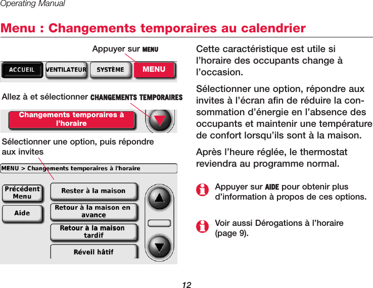 Operating Manual12Menu : Changements temporaires au calendrierCette caractéristique est utile sil’horaire des occupants change àl’occasion.Sélectionner une option, répondre auxinvites à l’écran afin de réduire la con-sommation d’énergie en l’absence desoccupants et maintenir une températurede confort lorsqu’ils sont à la maison.Après l’heure réglée, le thermostatreviendra au programme normal.Allez à et sélectionner CHANGEMENTS TEMPORAIRES Changements temporaires àl’horaireSélectionner une option, puis répondre aux invites▼Voir aussi Dérogations à l’horaire (page 9).Appuyer sur AIDE pour obtenir plusd’information à propos de ces options.Appuyer sur MENUMENU