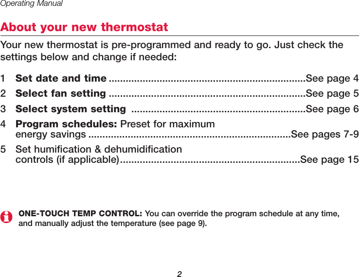 Operating Manual2About your new thermostatYour new thermostat is pre-programmed and ready to go. Just check thesettings below and change if needed:1Set date and time ......................................................................See page 42Select fan setting ......................................................................See page 53Select system setting ..............................................................See page 64Program schedules: Preset for maximum energy savings ........................................................................See pages 7-95 Set humification &amp; dehumidification controls (if applicable)................................................................See page 15ONE-TOUCH TEMP CONTROL: You can override the program schedule at any time, and manually adjust the temperature (see page 9).