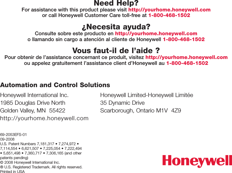 Honeywell International Inc.1985 Douglas Drive NorthGolden Valley, MN  55422http://yourhome.honeywell.comHoneywell Limited-Honeywell Limitée35 Dynamic DriveScarborough, Ontario M1V  4Z9Automation and Control Solutions69-2053EFS-0109-2008U.S. Patent Numbers 7,181,317 • 7,274,972 •7,114,554 • 6,621,507 • 7,225,054 • 7,222,494• 5,651,498 • 7,360,717 • 7,306,165 (and otherpatents pending)© 2008 Honeywell International Inc. ® U.S. Registered Trademark. All rights reserved.Printed in USANeed Help?For assistance with this product please visit http://yourhome.honeywell.comor call Honeywell Customer Care toll-free at 1-800-468-1502¿Necesita ayuda?Consulte sobre este producto en http://yourhome.honeywell.como llamando sin cargo a atención al cliente de Honeywell 1-800-468-1502Vous faut-il de l’aide ?Pour obtenir de l’assistance concernant ce produit, visitez http://yourhome.honeywell.comou appelez gratuitement l’assistance client d’Honeywell au 1-800-468-1502